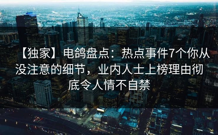 【独家】电鸽盘点：热点事件7个你从没注意的细节，业内人士上榜理由彻底令人情不自禁