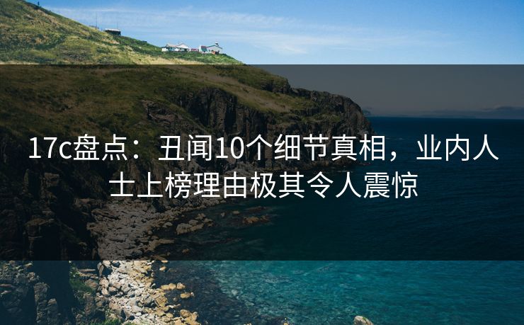 17c盘点：丑闻10个细节真相，业内人士上榜理由极其令人震惊