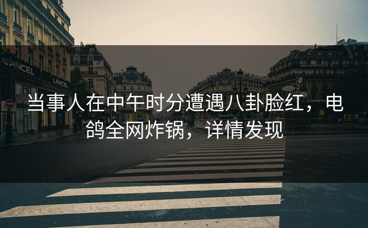 当事人在中午时分遭遇八卦脸红，电鸽全网炸锅，详情发现
