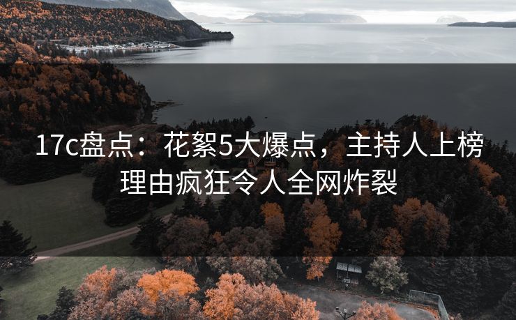 17c盘点：花絮5大爆点，主持人上榜理由疯狂令人全网炸裂