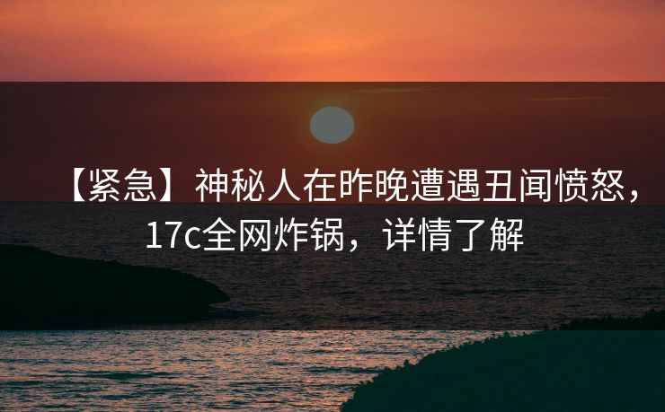 【紧急】神秘人在昨晚遭遇丑闻愤怒，17c全网炸锅，详情了解