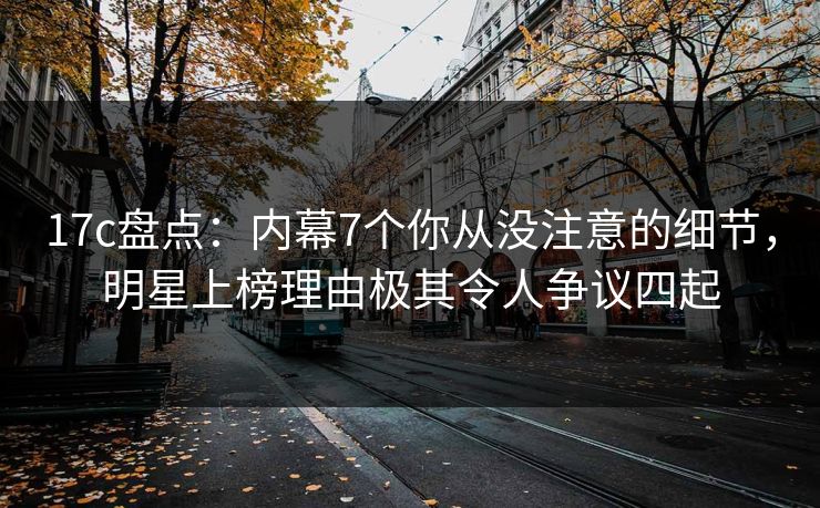 17c盘点：内幕7个你从没注意的细节，明星上榜理由极其令人争议四起