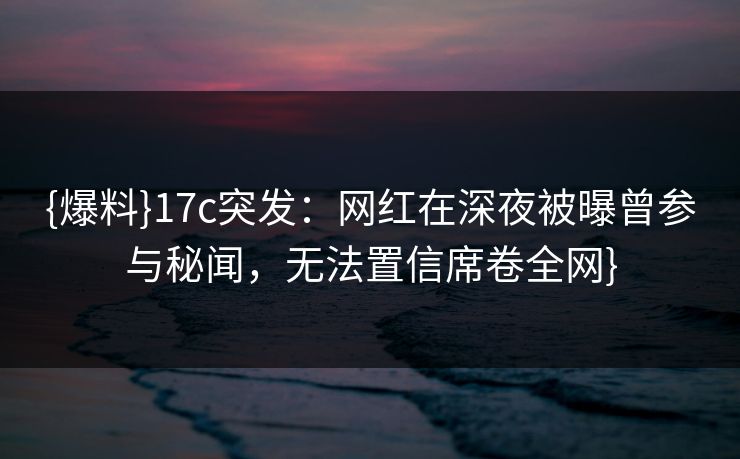 {爆料}17c突发：网红在深夜被曝曾参与秘闻，无法置信席卷全网}