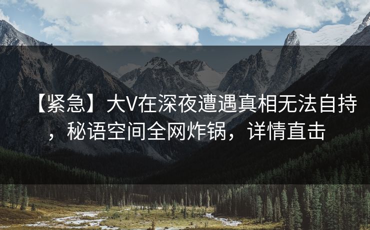 【紧急】大V在深夜遭遇真相无法自持，秘语空间全网炸锅，详情直击