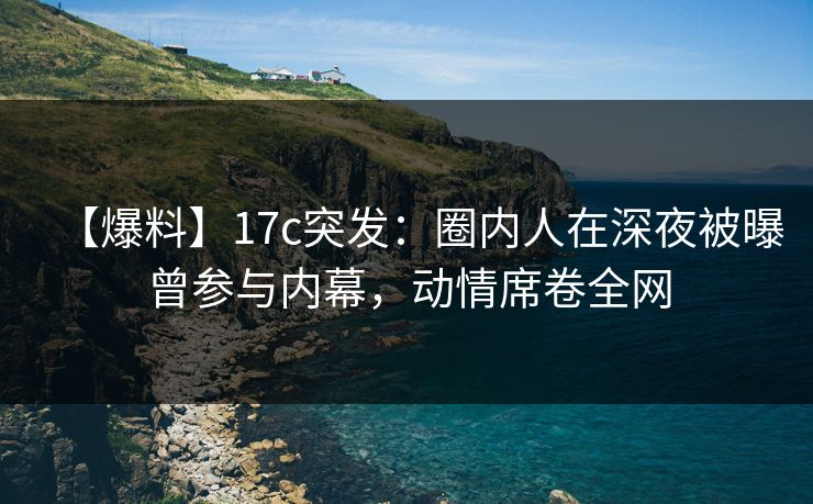 【爆料】17c突发：圈内人在深夜被曝曾参与内幕，动情席卷全网