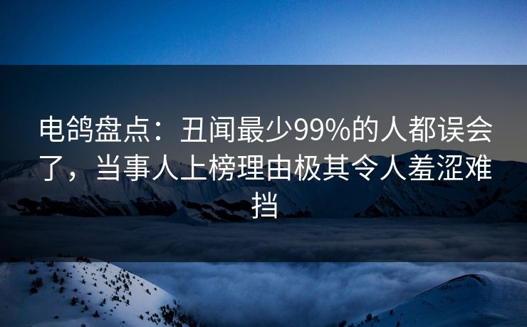 电鸽盘点：丑闻最少99%的人都误会了，当事人上榜理由极其令人羞涩难挡