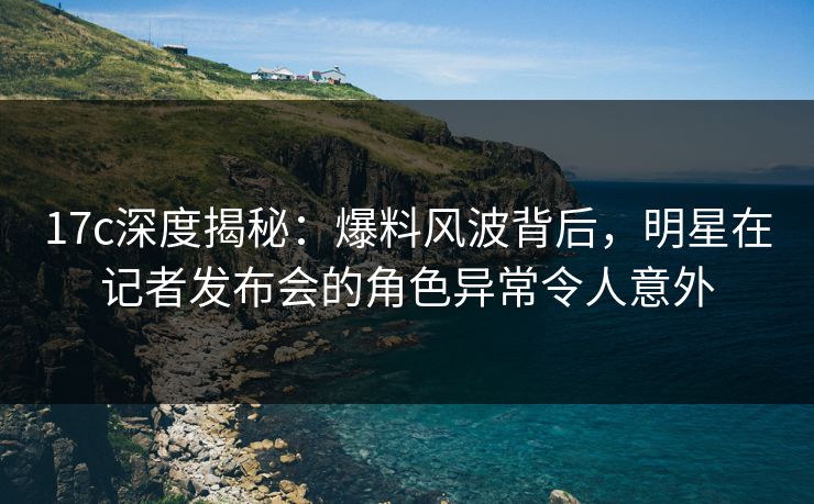 17c深度揭秘：爆料风波背后，明星在记者发布会的角色异常令人意外