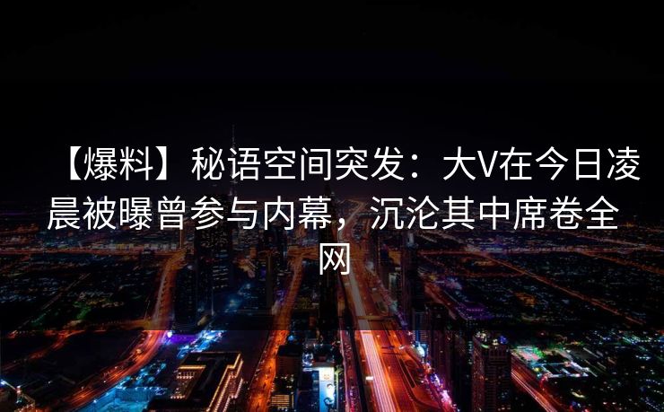 【爆料】秘语空间突发：大V在今日凌晨被曝曾参与内幕，沉沦其中席卷全网