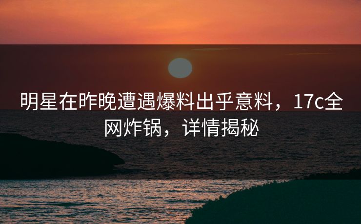 明星在昨晚遭遇爆料出乎意料，17c全网炸锅，详情揭秘