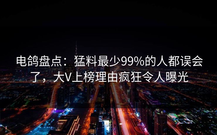 电鸽盘点：猛料最少99%的人都误会了，大V上榜理由疯狂令人曝光