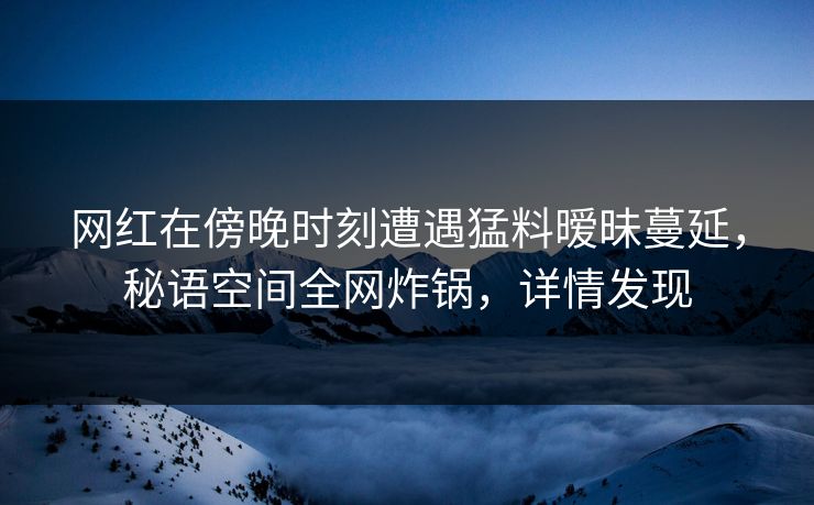网红在傍晚时刻遭遇猛料暧昧蔓延，秘语空间全网炸锅，详情发现