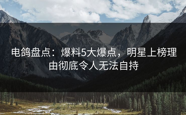 电鸽盘点：爆料5大爆点，明星上榜理由彻底令人无法自持