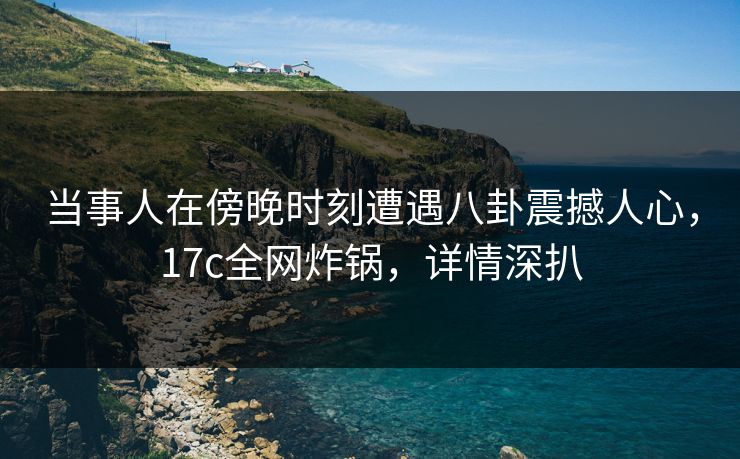 当事人在傍晚时刻遭遇八卦震撼人心，17c全网炸锅，详情深扒
