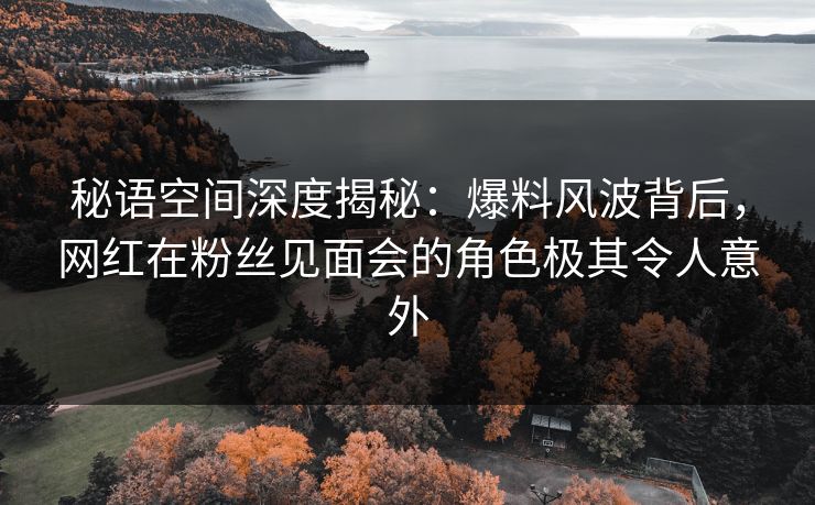 秘语空间深度揭秘：爆料风波背后，网红在粉丝见面会的角色极其令人意外