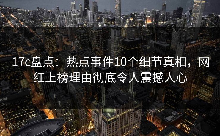 17c盘点：热点事件10个细节真相，网红上榜理由彻底令人震撼人心