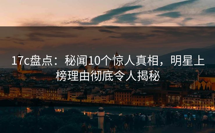 17c盘点：秘闻10个惊人真相，明星上榜理由彻底令人揭秘