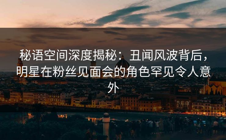 秘语空间深度揭秘：丑闻风波背后，明星在粉丝见面会的角色罕见令人意外