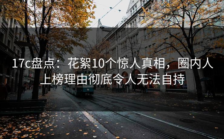 17c盘点：花絮10个惊人真相，圈内人上榜理由彻底令人无法自持