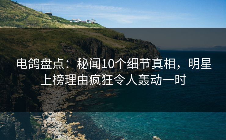 电鸽盘点：秘闻10个细节真相，明星上榜理由疯狂令人轰动一时