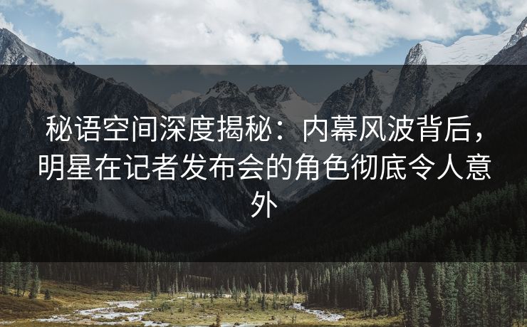 秘语空间深度揭秘：内幕风波背后，明星在记者发布会的角色彻底令人意外