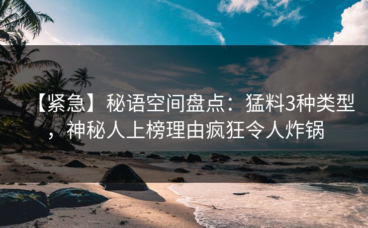 【紧急】秘语空间盘点：猛料3种类型，神秘人上榜理由疯狂令人炸锅