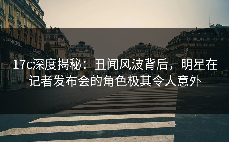 17c深度揭秘：丑闻风波背后，明星在记者发布会的角色极其令人意外