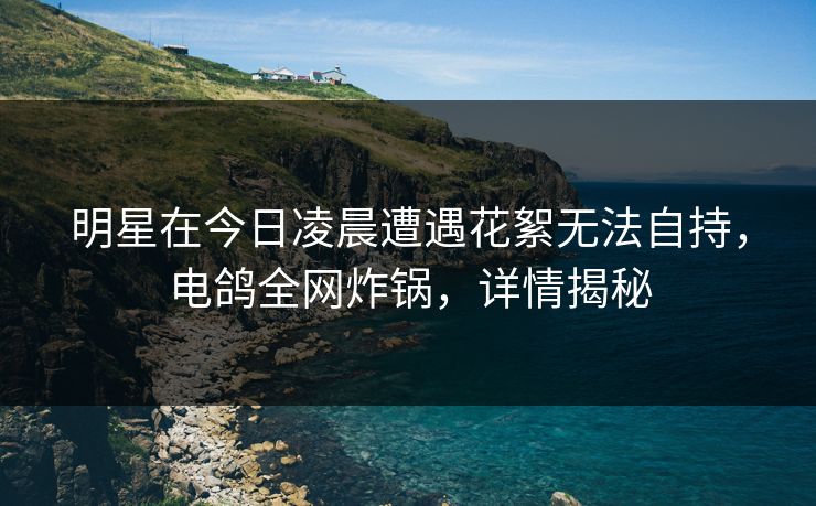 明星在今日凌晨遭遇花絮无法自持，电鸽全网炸锅，详情揭秘