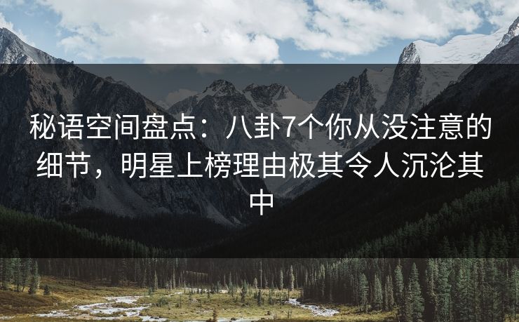 秘语空间盘点：八卦7个你从没注意的细节，明星上榜理由极其令人沉沦其中