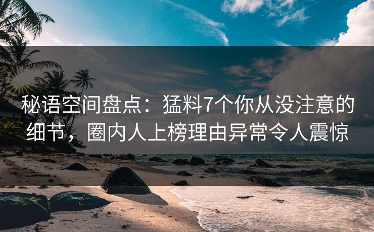 秘语空间盘点：猛料7个你从没注意的细节，圈内人上榜理由异常令人震惊