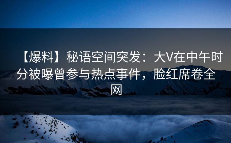 【爆料】秘语空间突发：大V在中午时分被曝曾参与热点事件，脸红席卷全网