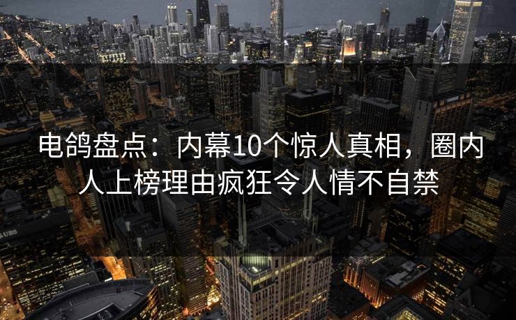 电鸽盘点：内幕10个惊人真相，圈内人上榜理由疯狂令人情不自禁