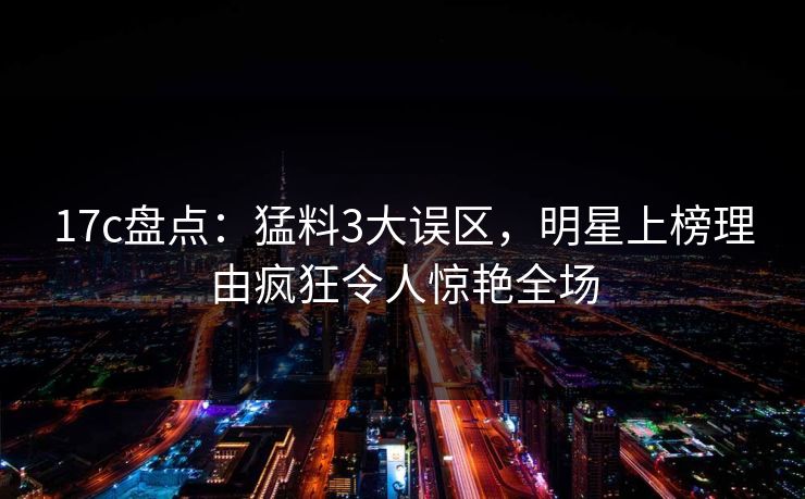17c盘点：猛料3大误区，明星上榜理由疯狂令人惊艳全场