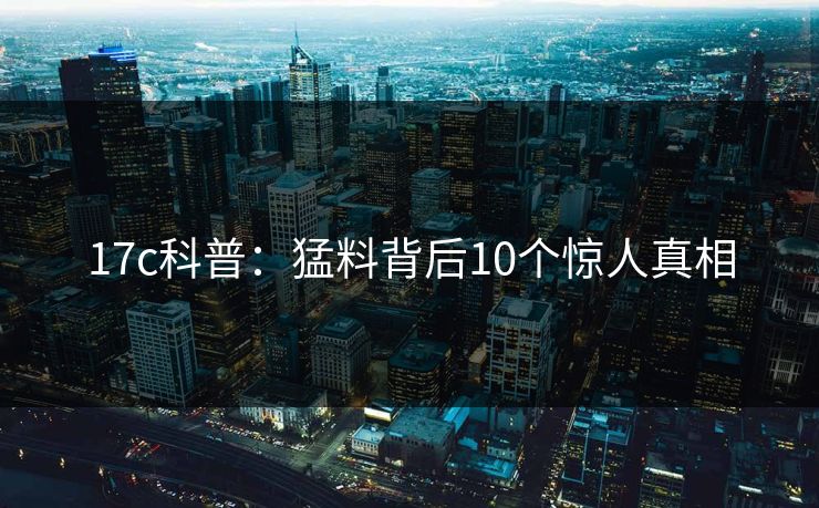 17c科普：猛料背后10个惊人真相