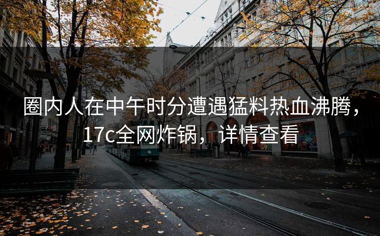 圈内人在中午时分遭遇猛料热血沸腾，17c全网炸锅，详情查看