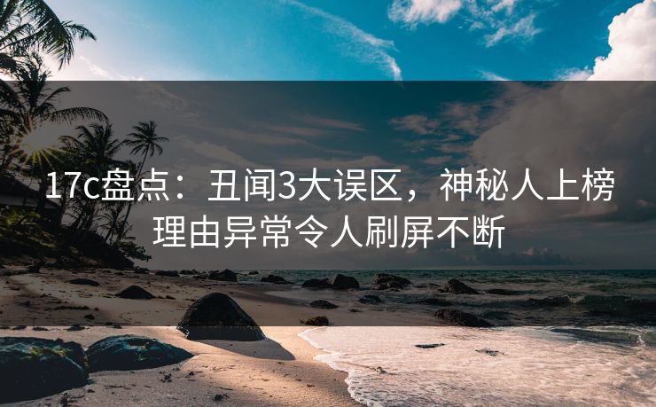 17c盘点：丑闻3大误区，神秘人上榜理由异常令人刷屏不断
