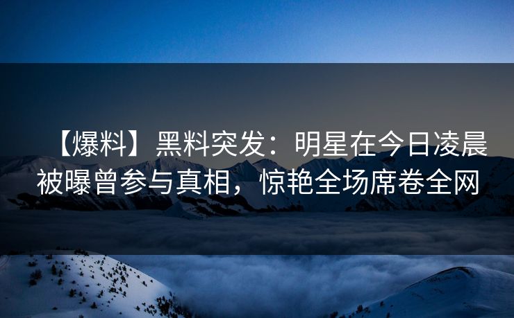 【爆料】黑料突发：明星在今日凌晨被曝曾参与真相，惊艳全场席卷全网