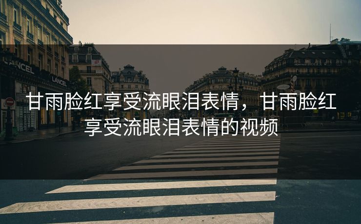 甘雨脸红享受流眼泪表情，甘雨脸红享受流眼泪表情的视频