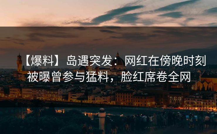 【爆料】岛遇突发：网红在傍晚时刻被曝曾参与猛料，脸红席卷全网