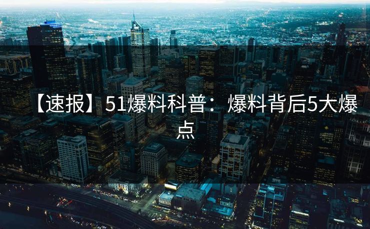 【速报】51爆料科普：爆料背后5大爆点