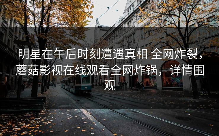 明星在午后时刻遭遇真相 全网炸裂，蘑菇影视在线观看全网炸锅，详情围观
