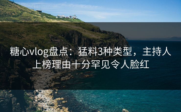 糖心vlog盘点：猛料3种类型，主持人上榜理由十分罕见令人脸红