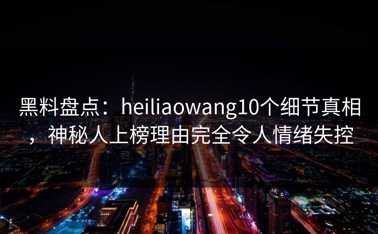 黑料盘点：heiliaowang10个细节真相，神秘人上榜理由完全令人情绪失控