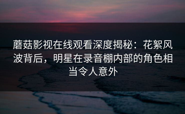 蘑菇影视在线观看深度揭秘：花絮风波背后，明星在录音棚内部的角色相当令人意外