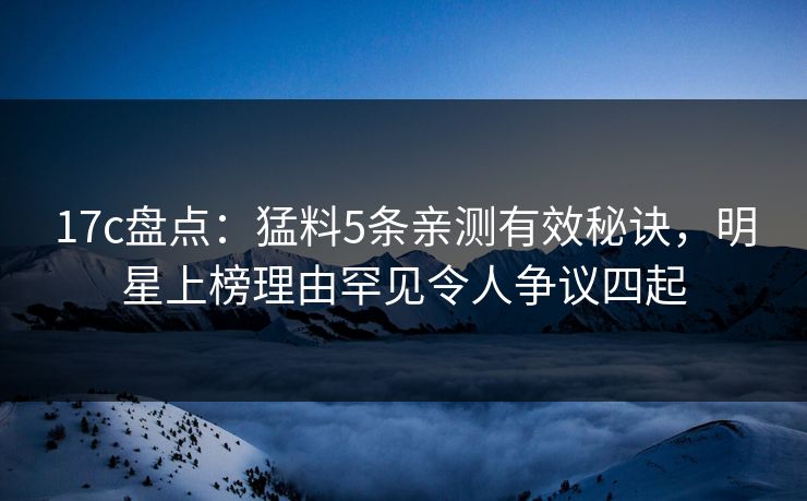 17c盘点：猛料5条亲测有效秘诀，明星上榜理由罕见令人争议四起
