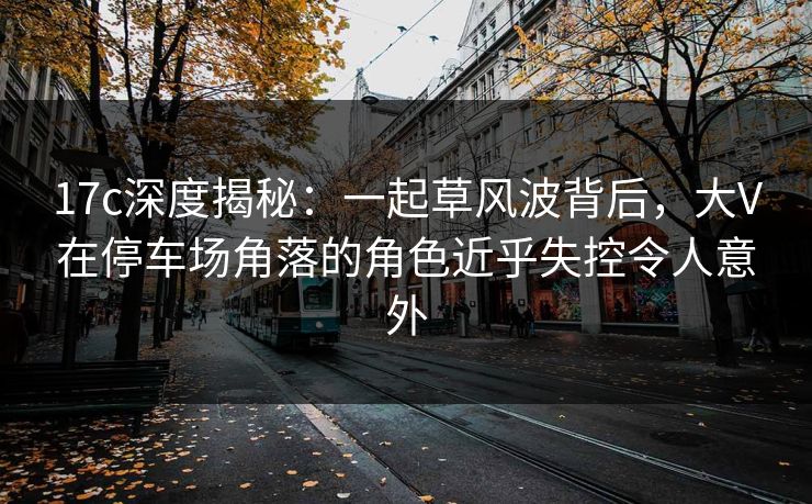 17c深度揭秘：一起草风波背后，大V在停车场角落的角色近乎失控令人意外