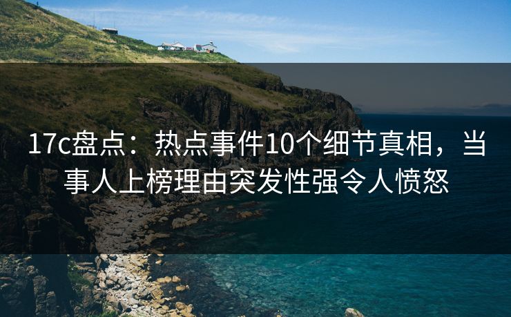 17c盘点：热点事件10个细节真相，当事人上榜理由突发性强令人愤怒