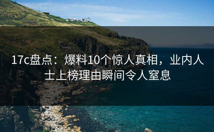 17c盘点：爆料10个惊人真相，业内人士上榜理由瞬间令人窒息