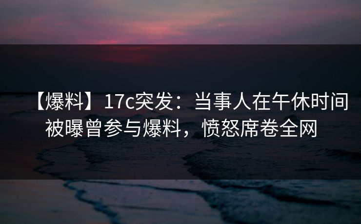 【爆料】17c突发：当事人在午休时间被曝曾参与爆料，愤怒席卷全网