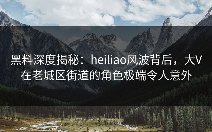 黑料深度揭秘：heiliao风波背后，大V在老城区街道的角色极端令人意外