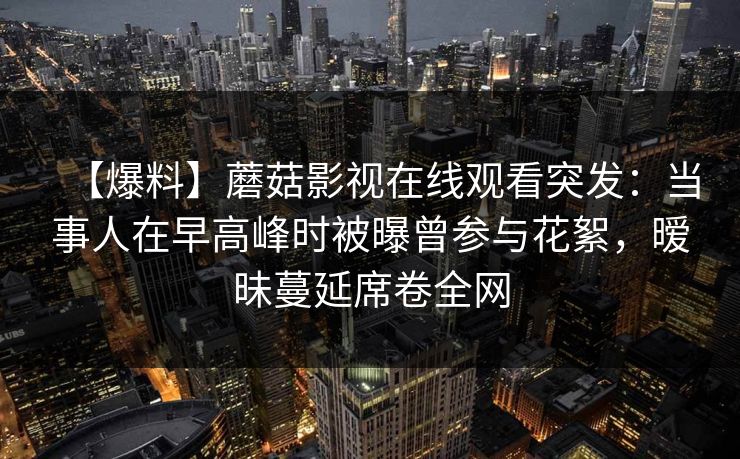 【爆料】蘑菇影视在线观看突发：当事人在早高峰时被曝曾参与花絮，暧昧蔓延席卷全网